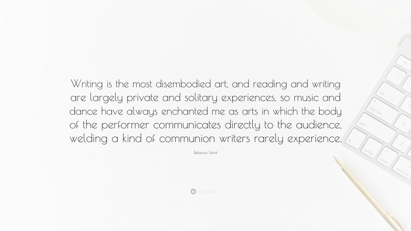 Rebecca Solnit Quote: “Writing is the most disembodied art, and reading and writing are largely private and solitary experiences, so music and dance have always enchanted me as arts in which the body of the performer communicates directly to the audience, welding a kind of communion writers rarely experience.”