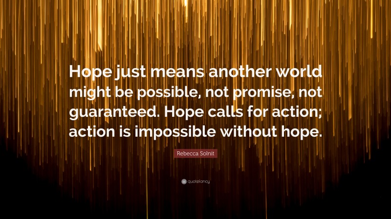 Rebecca Solnit Quote: “Hope just means another world might be possible, not promise, not guaranteed. Hope calls for action; action is impossible without hope.”