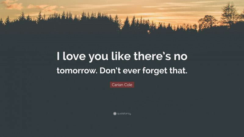Carian Cole Quote: “I love you like there’s no tomorrow. Don’t ever forget that.”