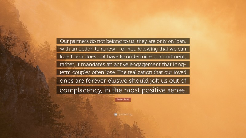 Esther Perel Quote: “Our partners do not belong to us; they are only on loan, with an option to renew – or not. Knowing that we can lose them does not have to undermine commitment; rather, it mandates an active engagement that long-term couples often lose. The realization that our loved ones are forever elusive should jolt us out of complacency, in the most positive sense.”