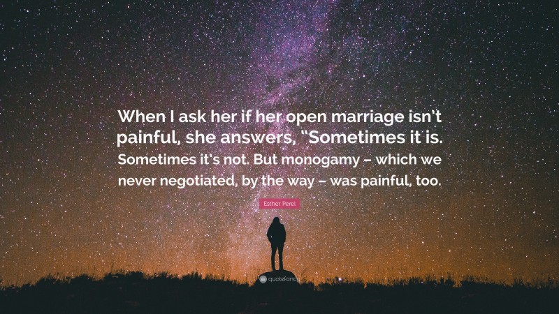 Esther Perel Quote: “When I ask her if her open marriage isn’t painful, she answers, “Sometimes it is. Sometimes it’s not. But monogamy – which we never negotiated, by the way – was painful, too.”