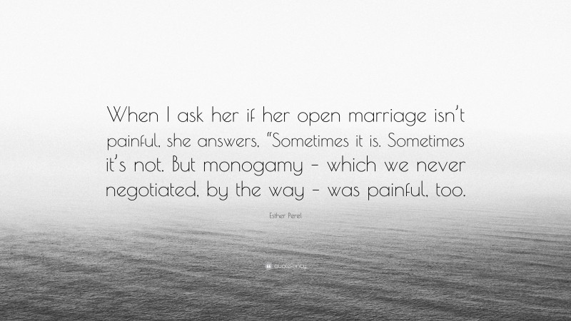Esther Perel Quote: “When I ask her if her open marriage isn’t painful, she answers, “Sometimes it is. Sometimes it’s not. But monogamy – which we never negotiated, by the way – was painful, too.”