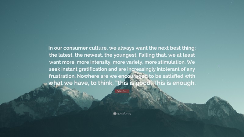 Esther Perel Quote: “In our consumer culture, we always want the next best thing: the latest, the newest, the youngest. Failing that, we at least want more: more intensity, more variety, more stimulation. We seek instant gratification and are increasingly intolerant of any frustration. Nowhere are we encouraged to be satisfied with what we have, to think, “this is good. This is enough.”
