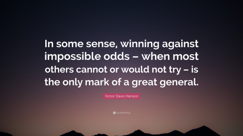 Victor Davis Hanson Quote: “In some sense, winning against impossible odds – when most others cannot or would not try – is the only mark of a great general.”
