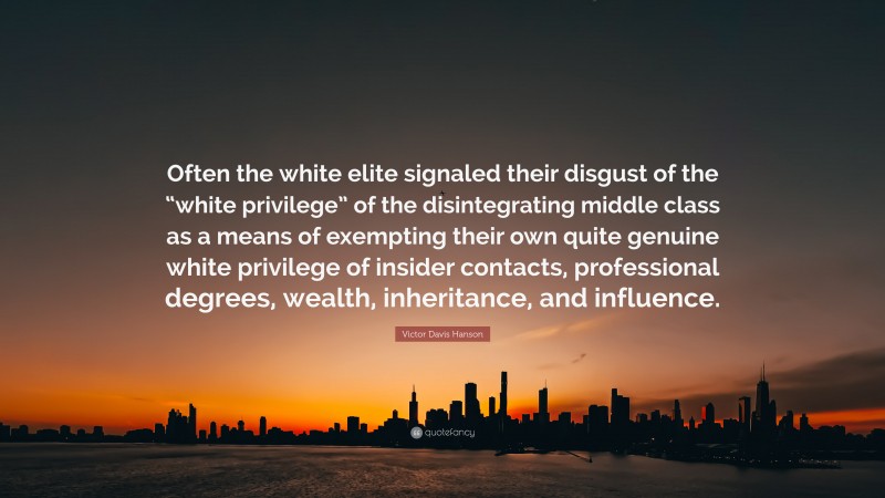 Victor Davis Hanson Quote: “Often the white elite signaled their disgust of the “white privilege” of the disintegrating middle class as a means of exempting their own quite genuine white privilege of insider contacts, professional degrees, wealth, inheritance, and influence.”