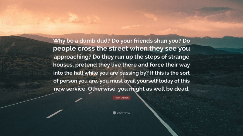 Flann O'Brien Quote: “Why be a dumb dud? Do your friends shun you? Do people cross the street when they see you approaching? Do they run up the steps of strange houses, pretend they live there and force their way into the hall while you are passing by? If this is the sort of person you are, you must avail yourself today of this new service. Otherwise, you might as well be dead.”