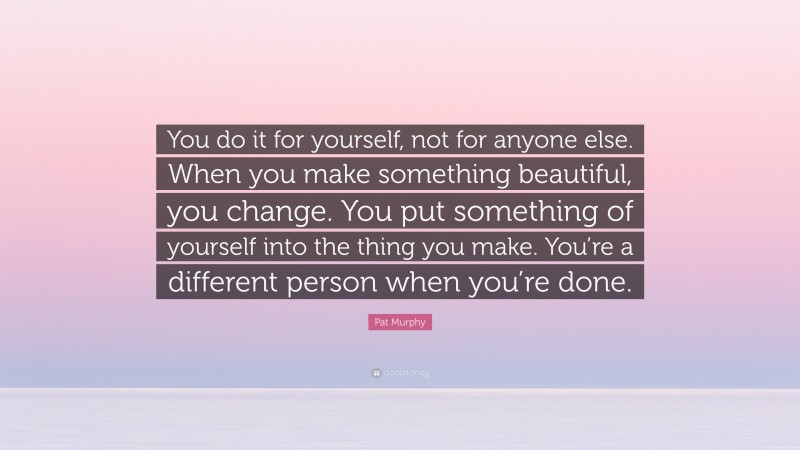Pat Murphy Quote: “You do it for yourself, not for anyone else. When you make something beautiful, you change. You put something of yourself into the thing you make. You’re a different person when you’re done.”