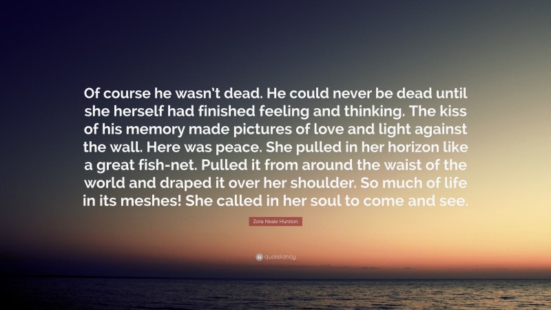 Zora Neale Hurston Quote: “Of course he wasn’t dead. He could never be dead until she herself had finished feeling and thinking. The kiss of his memory made pictures of love and light against the wall. Here was peace. She pulled in her horizon like a great fish-net. Pulled it from around the waist of the world and draped it over her shoulder. So much of life in its meshes! She called in her soul to come and see.”