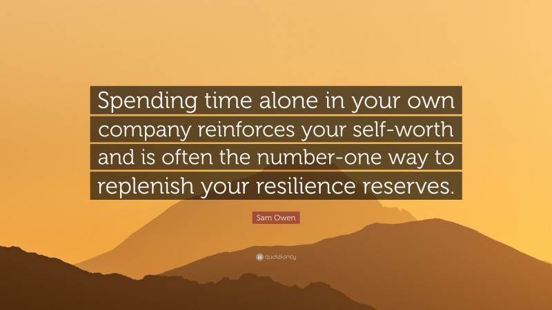 Sam Owen Quote: “Spending time alone in your own company reinforces your self-worth and is often the number-one way to replenish your resilience reserves.”