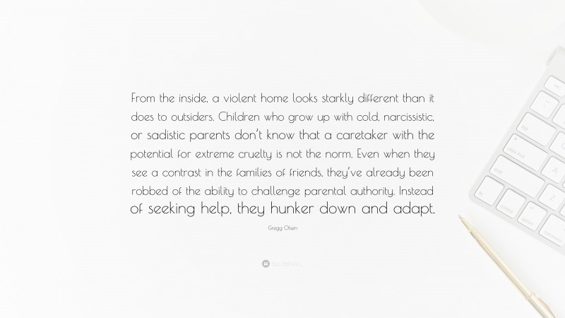 Gregg Olsen Quote: “From the inside, a violent home looks starkly different than it does to outsiders. Children who grow up with cold, narcissistic, or sadistic parents don’t know that a caretaker with the potential for extreme cruelty is not the norm. Even when they see a contrast in the families of friends, they’ve already been robbed of the ability to challenge parental authority. Instead of seeking help, they hunker down and adapt.”