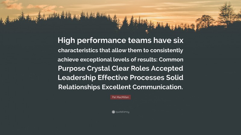 Pat MacMillan Quote: “High performance teams have six characteristics that allow them to consistently achieve exceptional levels of results: Common Purpose Crystal Clear Roles Accepted Leadership Effective Processes Solid Relationships Excellent Communication.”