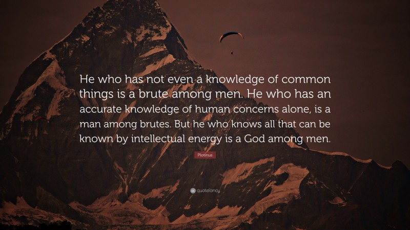Plotinus Quote: “He who has not even a knowledge of common things is a brute among men. He who has an accurate knowledge of human concerns alone, is a man among brutes. But he who knows all that can be known by intellectual energy is a God among men.”