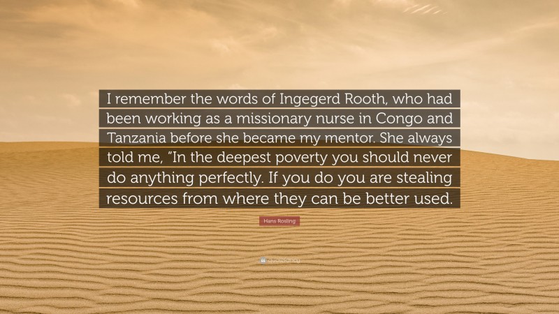Hans Rosling Quote: “I remember the words of Ingegerd Rooth, who had been working as a missionary nurse in Congo and Tanzania before she became my mentor. She always told me, “In the deepest poverty you should never do anything perfectly. If you do you are stealing resources from where they can be better used.”