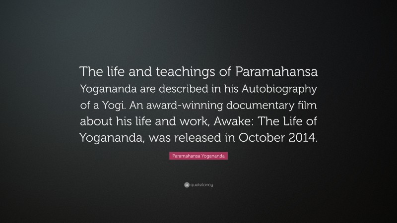Paramahansa Yogananda Quote: “The life and teachings of Paramahansa Yogananda are described in his Autobiography of a Yogi. An award-winning documentary film about his life and work, Awake: The Life of Yogananda, was released in October 2014.”