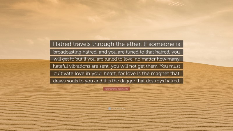 Paramahansa Yogananda Quote: “Hatred travels through the ether. If someone is broadcasting hatred, and you are tuned to that hatred, you will get it; but if you are tuned to love, no matter how many hateful vibrations are sent, you will not get them. You must cultivate love in your heart, for love is the magnet that draws souls to you and it is the dagger that destroys hatred.”