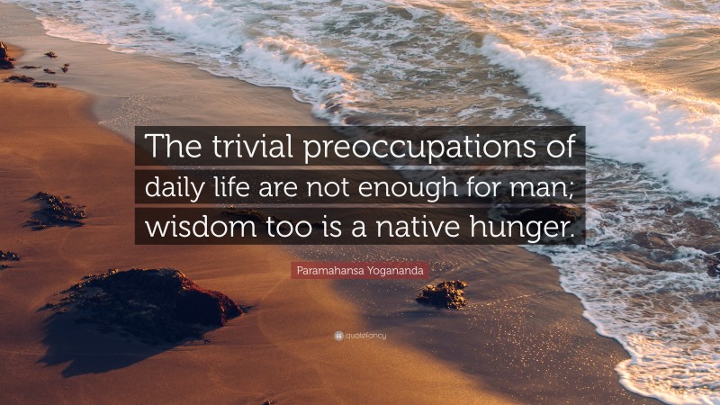 Paramahansa Yogananda Quote: “The trivial preoccupations of daily life are not enough for man; wisdom too is a native hunger.”