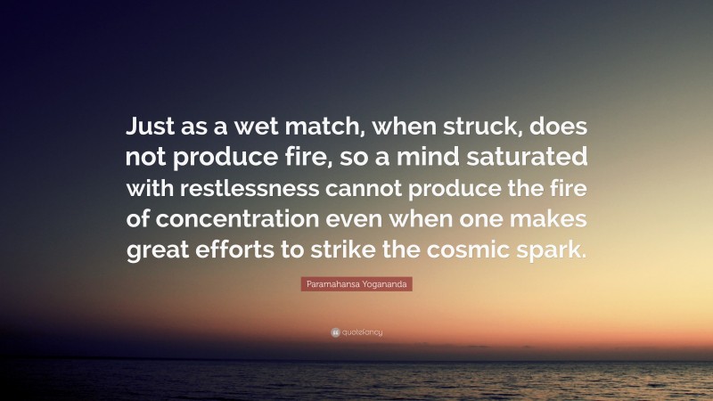 Paramahansa Yogananda Quote: “Just as a wet match, when struck, does not produce fire, so a mind saturated with restlessness cannot produce the fire of concentration even when one makes great efforts to strike the cosmic spark.”