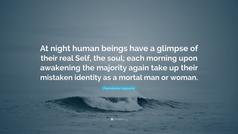 Paramahansa Yogananda Quote: “At night human beings have a glimpse of their real Self, the soul; each morning upon awakening the majority again take up their mistaken identity as a mortal man or woman.”