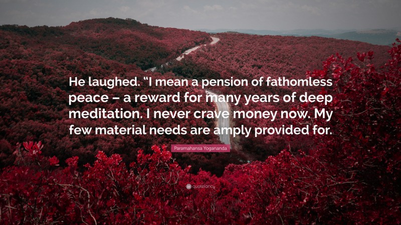 Paramahansa Yogananda Quote: “He laughed. “I mean a pension of fathomless peace – a reward for many years of deep meditation. I never crave money now. My few material needs are amply provided for.”