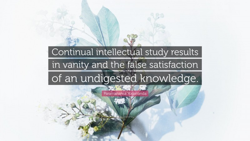 Paramahansa Yogananda Quote: “Continual intellectual study results in vanity and the false satisfaction of an undigested knowledge.”