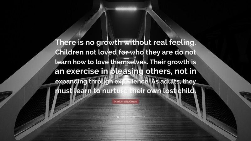 Marion Woodman Quote: “There is no growth without real feeling. Children not loved for who they are do not learn how to love themselves. Their growth is an exercise in pleasing others, not in expanding through experience. As adults, they must learn to nurture their own lost child.”