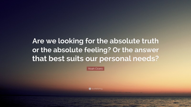 Noah Cicero Quote: “Are we looking for the absolute truth or the absolute feeling? Or the answer that best suits our personal needs?”