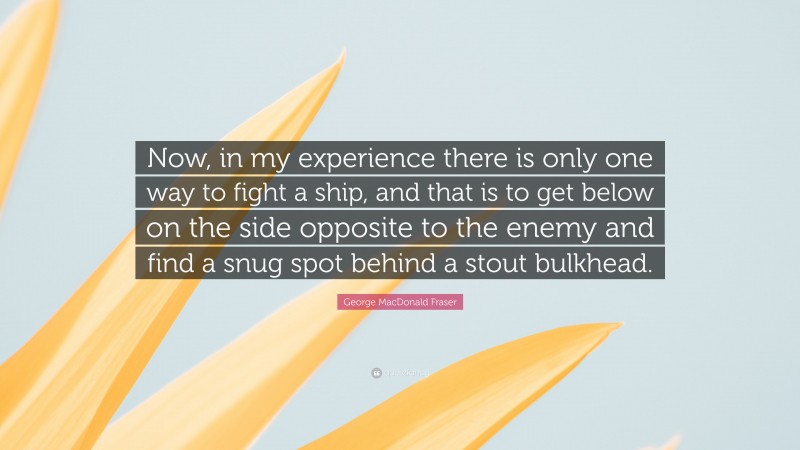 George MacDonald Fraser Quote: “Now, in my experience there is only one way to fight a ship, and that is to get below on the side opposite to the enemy and find a snug spot behind a stout bulkhead.”