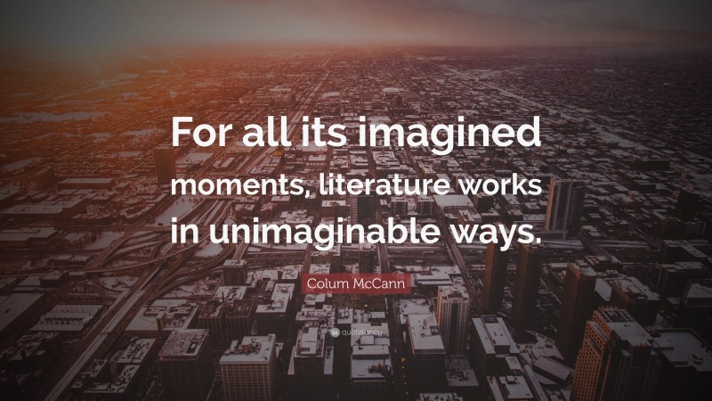 Colum McCann Quote: “For all its imagined moments, literature works in unimaginable ways.”