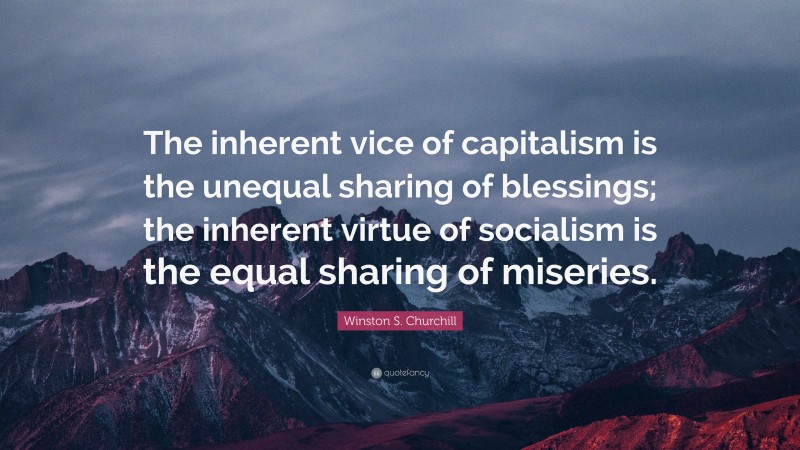 Winston S. Churchill Quote: “The inherent vice of capitalism is the unequal sharing of blessings; the inherent virtue of socialism is the equal sharing of miseries.”