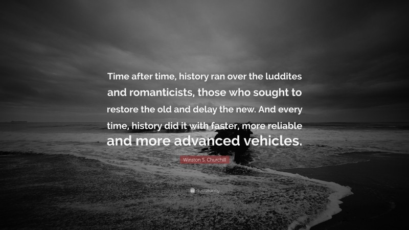 Winston S. Churchill Quote: “Time after time, history ran over the luddites and romanticists, those who sought to restore the old and delay the new. And every time, history did it with faster, more reliable and more advanced vehicles.”