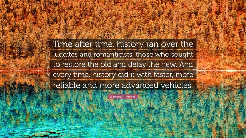 Winston S. Churchill Quote: “Time after time, history ran over the luddites and romanticists, those who sought to restore the old and delay the new. And every time, history did it with faster, more reliable and more advanced vehicles.”