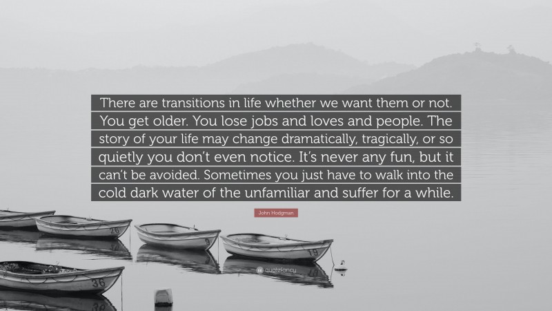 John Hodgman Quote: “There are transitions in life whether we want them or not. You get older. You lose jobs and loves and people. The story of your life may change dramatically, tragically, or so quietly you don’t even notice. It’s never any fun, but it can’t be avoided. Sometimes you just have to walk into the cold dark water of the unfamiliar and suffer for a while.”
