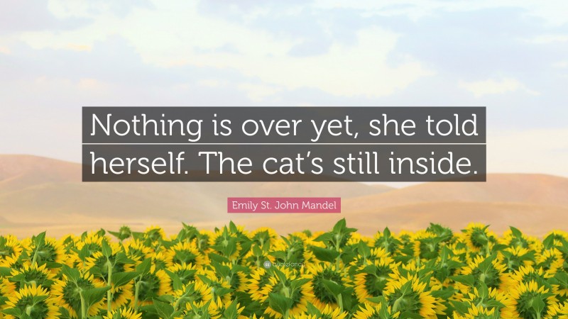 Emily St. John Mandel Quote: “Nothing is over yet, she told herself. The cat’s still inside.”