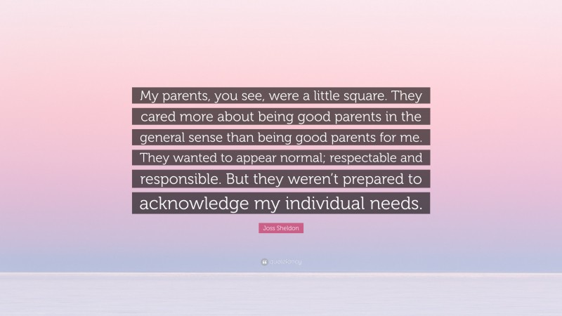 Joss Sheldon Quote: “My parents, you see, were a little square. They cared more about being good parents in the general sense than being good parents for me. They wanted to appear normal; respectable and responsible. But they weren’t prepared to acknowledge my individual needs.”