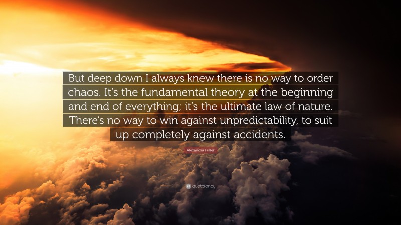 Alexandra Fuller Quote: “But deep down I always knew there is no way to order chaos. It’s the fundamental theory at the beginning and end of everything; it’s the ultimate law of nature. There’s no way to win against unpredictability, to suit up completely against accidents.”