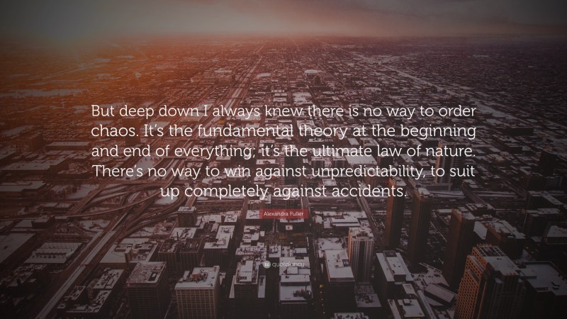 Alexandra Fuller Quote: “But deep down I always knew there is no way to order chaos. It’s the fundamental theory at the beginning and end of everything; it’s the ultimate law of nature. There’s no way to win against unpredictability, to suit up completely against accidents.”