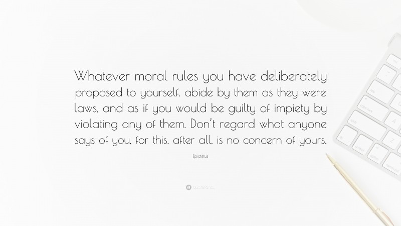 Epictetus Quote: “Whatever moral rules you have deliberately proposed to yourself. abide by them as they were laws, and as if you would be guilty of impiety by violating any of them. Don’t regard what anyone says of you, for this, after all, is no concern of yours.”