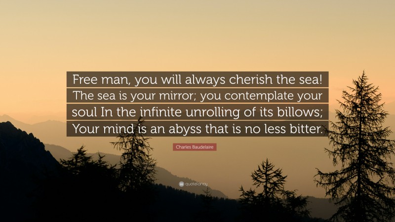 Charles Baudelaire Quote: “Free man, you will always cherish the sea! The sea is your mirror; you contemplate your soul In the infinite unrolling of its billows; Your mind is an abyss that is no less bitter.”