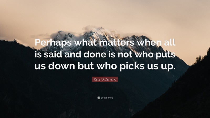 Kate DiCamillo Quote: “Perhaps what matters when all is said and done is not who puts us down but who picks us up.”
