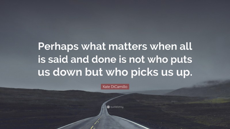 Kate DiCamillo Quote: “Perhaps what matters when all is said and done is not who puts us down but who picks us up.”