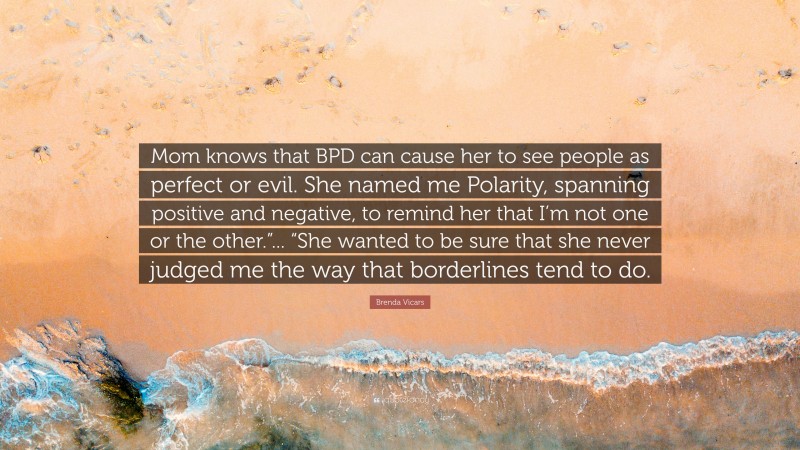 Brenda Vicars Quote: “Mom knows that BPD can cause her to see people as perfect or evil. She named me Polarity, spanning positive and negative, to remind her that I’m not one or the other.”... “She wanted to be sure that she never judged me the way that borderlines tend to do.”