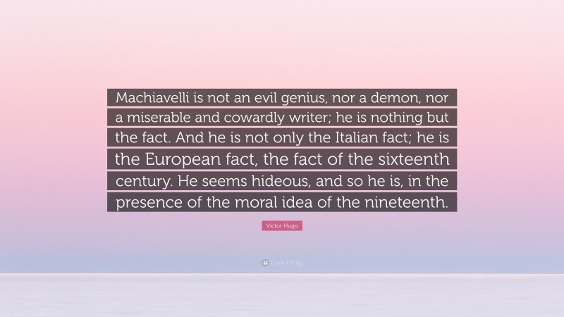 Victor Hugo Quote: “Machiavelli is not an evil genius, nor a demon, nor a miserable and cowardly writer; he is nothing but the fact. And he is not only the Italian fact; he is the European fact, the fact of the sixteenth century. He seems hideous, and so he is, in the presence of the moral idea of the nineteenth.”