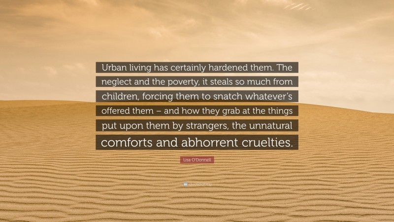 Lisa O'Donnell Quote: “Urban living has certainly hardened them. The neglect and the poverty, it steals so much from children, forcing them to snatch whatever’s offered them – and how they grab at the things put upon them by strangers, the unnatural comforts and abhorrent cruelties.”
