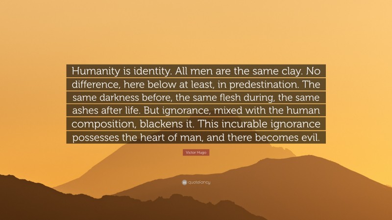 Victor Hugo Quote: “Humanity is identity. All men are the same clay. No difference, here below at least, in predestination. The same darkness before, the same flesh during, the same ashes after life. But ignorance, mixed with the human composition, blackens it. This incurable ignorance possesses the heart of man, and there becomes evil.”