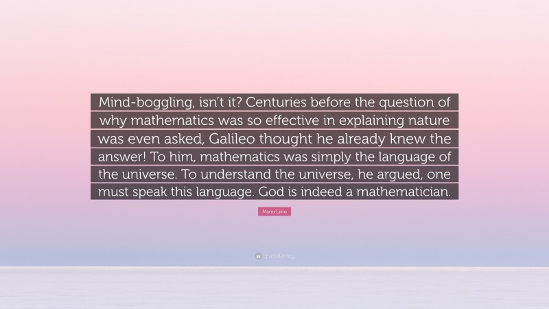 Mario Livio Quote: “Mind-boggling, isn’t it? Centuries before the question of why mathematics was so effective in explaining nature was even asked, Galileo thought he already knew the answer! To him, mathematics was simply the language of the universe. To understand the universe, he argued, one must speak this language. God is indeed a mathematician.”