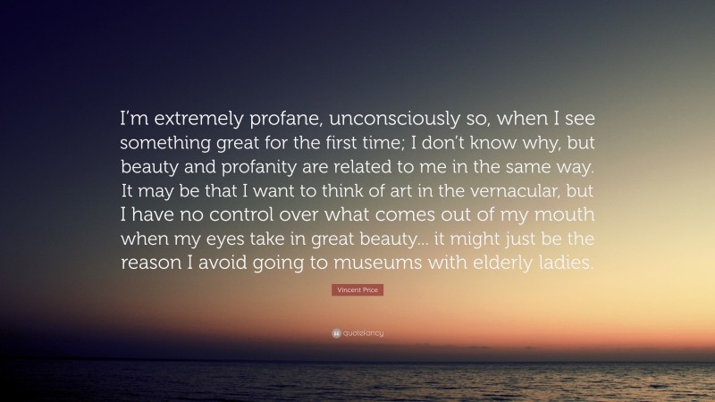 Vincent Price Quote: “I’m extremely profane, unconsciously so, when I see something great for the first time; I don’t know why, but beauty and profanity are related to me in the same way. It may be that I want to think of art in the vernacular, but I have no control over what comes out of my mouth when my eyes take in great beauty... it might just be the reason I avoid going to museums with elderly ladies.”