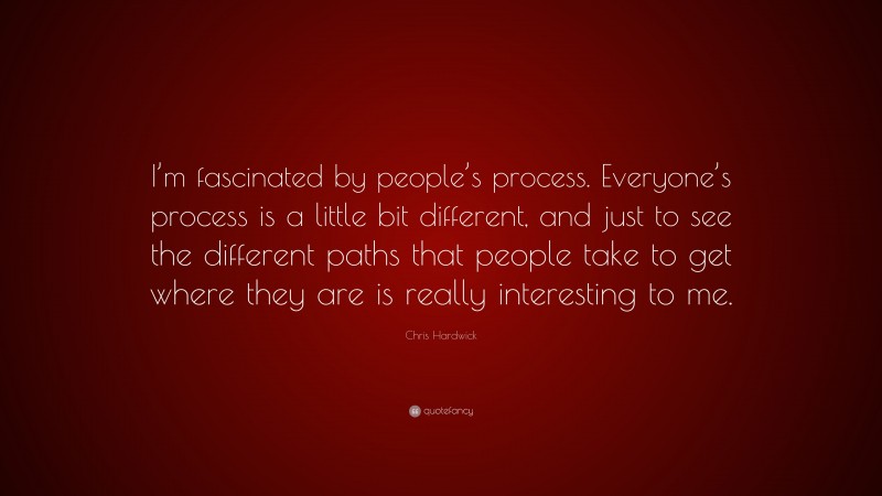Chris Hardwick Quote: “I’m fascinated by people’s process. Everyone’s process is a little bit different, and just to see the different paths that people take to get where they are is really interesting to me.”