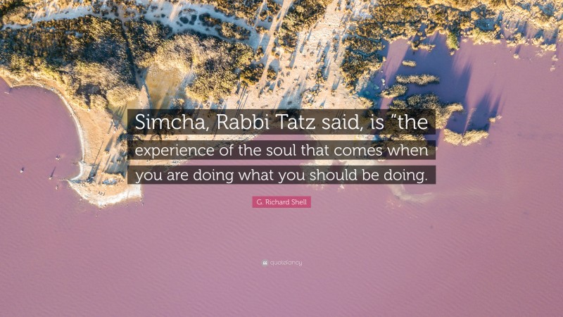 G. Richard Shell Quote: “Simcha, Rabbi Tatz said, is “the experience of the soul that comes when you are doing what you should be doing.”