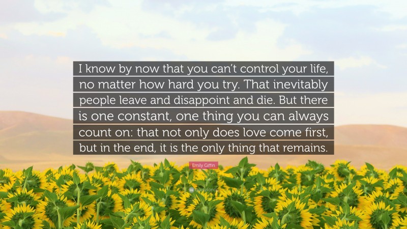 Emily Giffin Quote: “I know by now that you can’t control your life, no matter how hard you try. That inevitably people leave and disappoint and die. But there is one constant, one thing you can always count on: that not only does love come first, but in the end, it is the only thing that remains.”