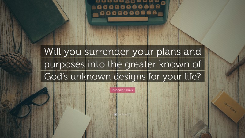 Priscilla Shirer Quote: “Will you surrender your plans and purposes into the greater known of God’s unknown designs for your life?”